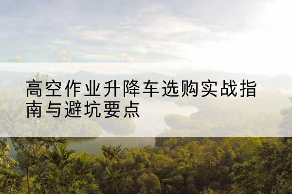 丹棱升降车怎么选-高空作业升降车选购实战指南与避坑要点