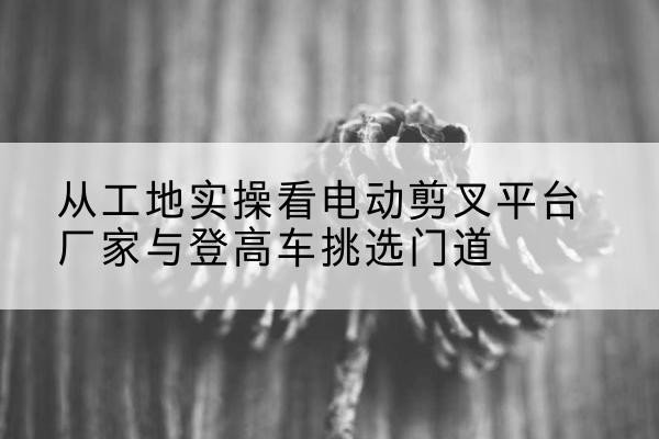 丹棱电动剪叉升降平台厂家-从工地实操看电动剪叉平台厂家与登高车挑选门道