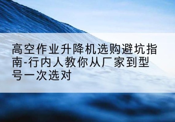 丹棱升降平台厂家-高空作业升降机选购避坑指南-行内人教你从厂家到型号一次选对
