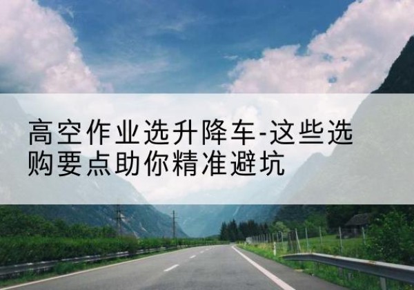 丹棱升降车厂家-高空作业选升降车-这些选购要点助你*避坑