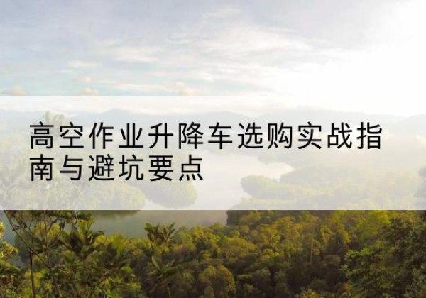 丹棱升降车怎么选-高空作业升降车选购实战指南与避坑要点