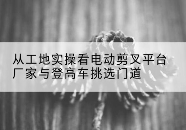 丹棱电动剪叉升降平台厂家-从工地实操看电动剪叉平台厂家与登高车挑选门道