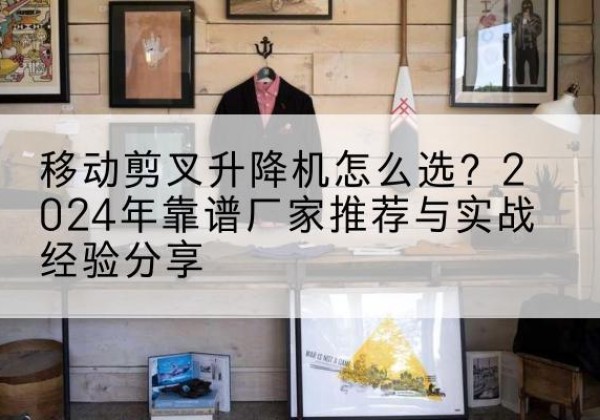 丹棱升降平台厂家推荐-移动剪叉升降机怎么选？2024年靠谱厂家推荐与实战经验分享